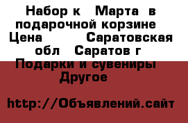 Набор к 8 Марта. в подарочной корзине › Цена ­ 999 - Саратовская обл., Саратов г. Подарки и сувениры » Другое   